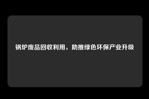 锅炉废品回收利用，助推绿色环保产业升级