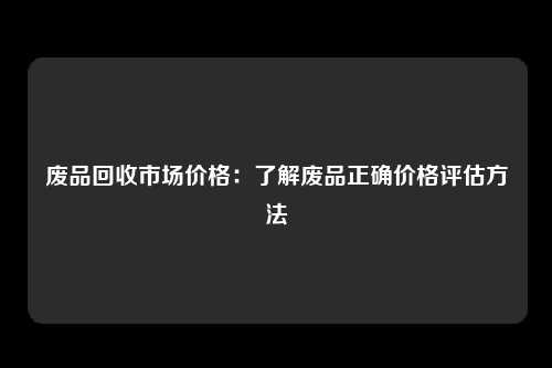 废品回收市场价格：了解废品正确价格评估方法