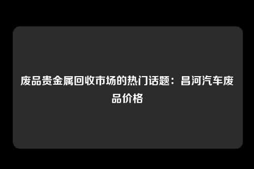 废品贵金属回收市场的热门话题：昌河汽车废品价格