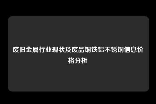 废旧金属行业现状及废品铜铁铝不锈钢信息价格分析