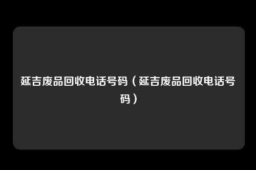 延吉废品回收电话号码(延吉废品回收电话号码)