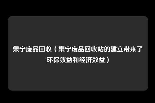 集宁废品回收（集宁废品回收站的建立带来了环保效益和经济效益）