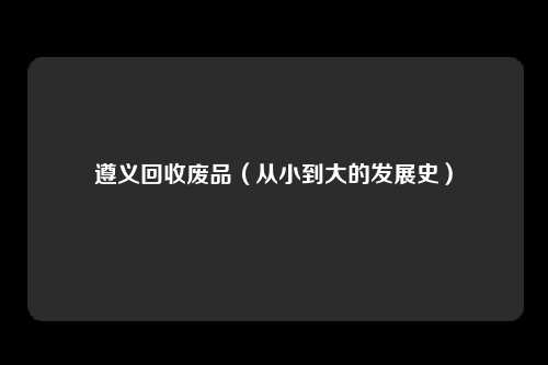 遵义回收废品（从小到大的发展史）