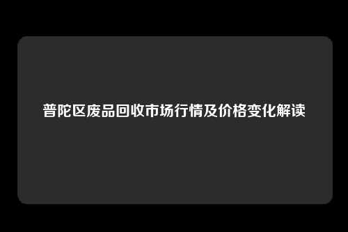 普陀区废品回收市场行情及价格变化解读
