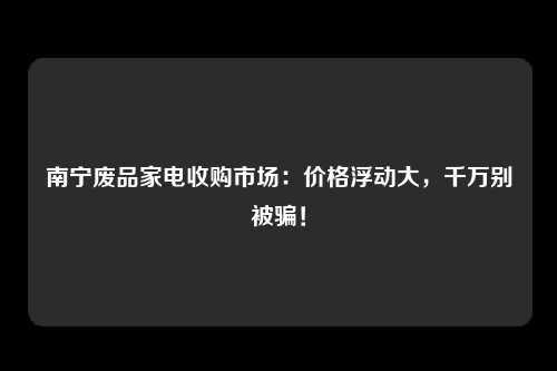 南宁废品家电收购市场：价格浮动大，千万别被骗！