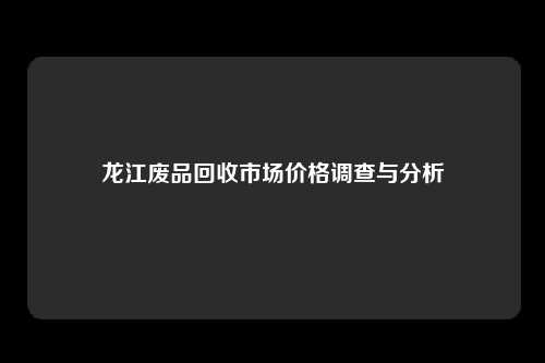 龙江废品回收市场价格调查与分析