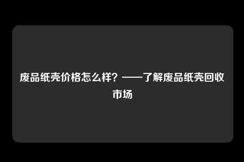 废品纸壳价格怎么样？——了解废品纸壳回收市场