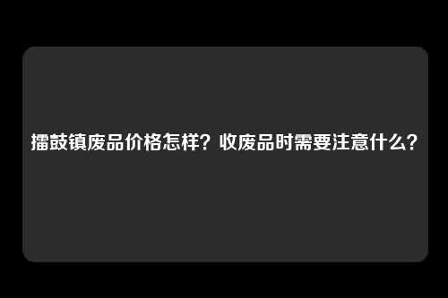 擂鼓镇废品价格怎样？收废品时需要注意什么？