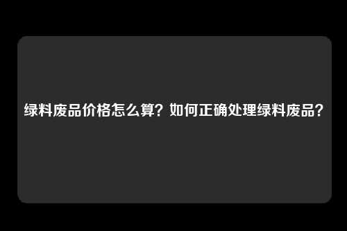 绿料废品价格怎么算？如何正确处理绿料废品？