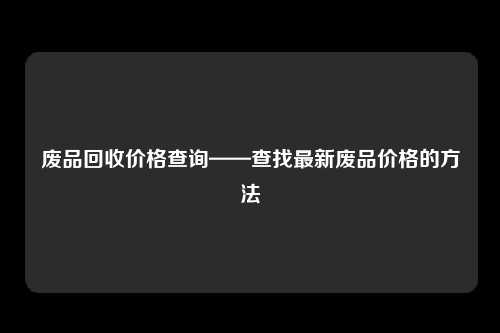 废品回收价格查询——查找最新废品价格的方法