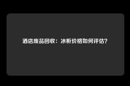 酒店废品回收：冰柜价格如何评估？