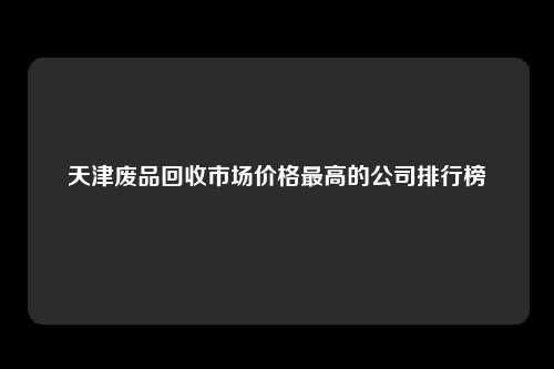 天津废品回收市场价格最高的公司排行榜