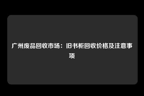 广州废品回收市场：旧书柜回收价格及注意事项
