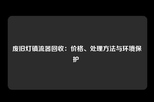 废旧灯镇流器回收：价格、处理方法与环境保护 