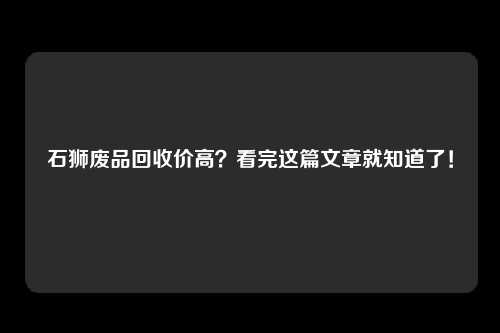石狮废品回收价高？看完这篇文章就知道了！