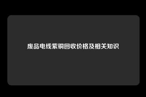 废品电线紫铜回收价格及相关知识