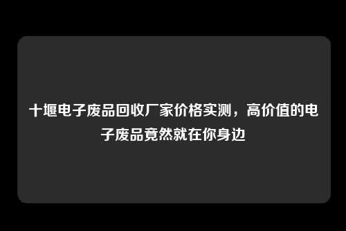 十堰电子废品回收厂家价格实测，高价值的电子废品竟然就在你身边