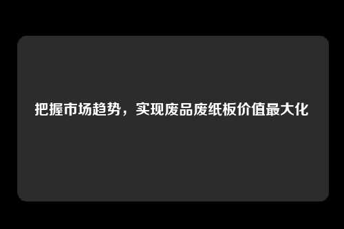 把握市场趋势，实现废品废纸板价值最大化