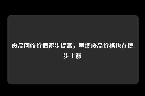 废品回收价值逐步提高，黄垌废品价格也在稳步上涨