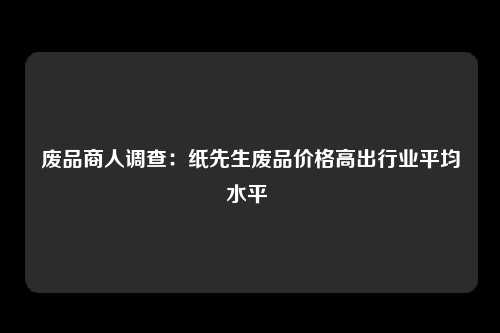 废品商人调查：纸先生废品价格高出行业平均水平 