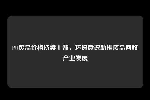 PU废品价格持续上涨，环保意识助推废品回收产业发展