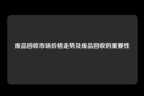 废品回收市场价格走势及废品回收的重要性