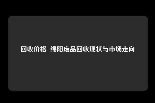 回收价格  绵阳废品回收现状与市场走向