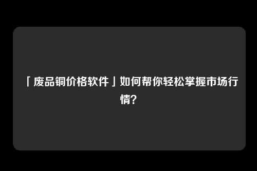 「废品铜价格软件」如何帮你轻松掌握市场行情？