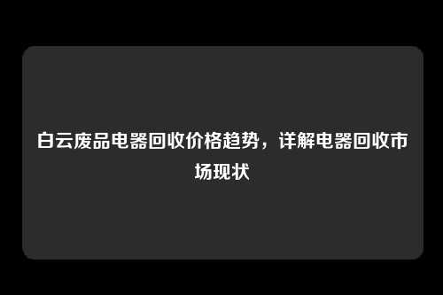 白云废品电器回收价格趋势，详解电器回收市场现状