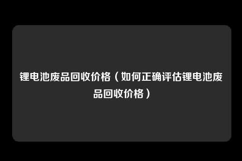 锂电池废品回收价格（如何正确评估锂电池废品回收价格）