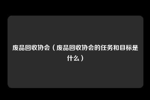 废品回收协会(废品回收协会的任务和目标是什么)