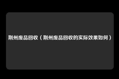 荆州废品回收（荆州废品回收的实际效果如何）