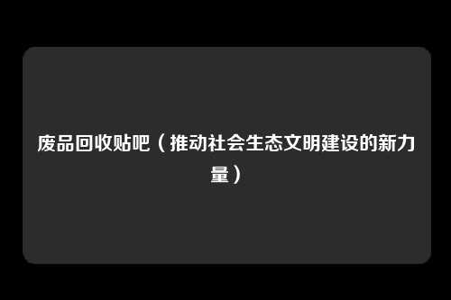 废品回收贴吧(推动社会生态文明建设的新力量)