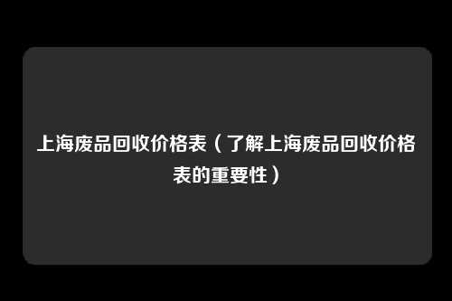 上海废品回收价格表（了解上海废品回收价格表的重要性）