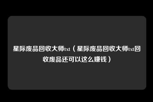 星际废品回收大师txt(星际废品回收大师txt回收废品还可以这么赚钱)