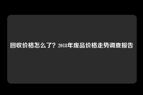 回收价格怎么了？2018年废品价格走势调查报告