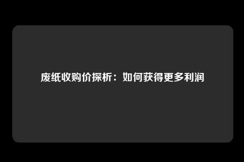废纸收购价探析：如何获得更多利润