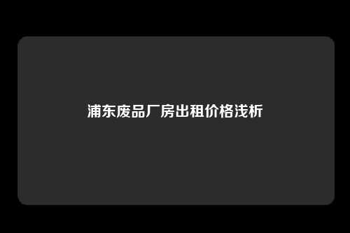 浦东废品厂房出租价格浅析