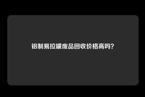 铝制易拉罐废品回收价格高吗?