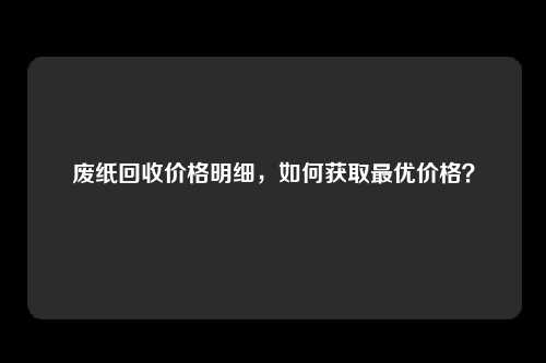 废纸回收价格明细，如何获取最优价格？