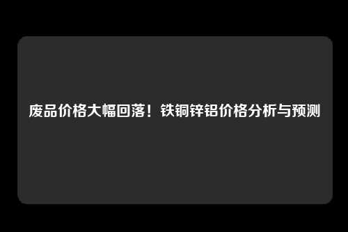 废品价格大幅回落！铁铜锌铝价格分析与预测