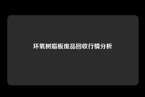 环氧树脂板废品回收行情分析