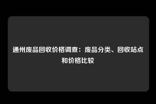 通州废品回收价格调查：废品分类、回收站点和价格比较