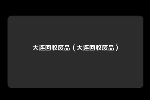 大连回收废品（大连回收废品）