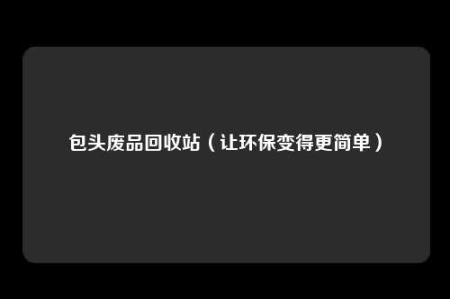 包头废品回收站（让环保变得更简单）