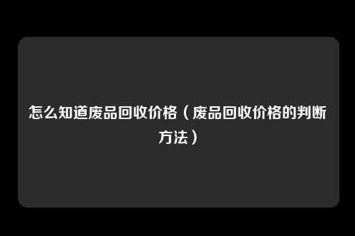 怎么知道废品回收价格（废品回收价格的判断方法）