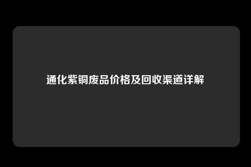 通化紫铜废品价格及回收渠道详解