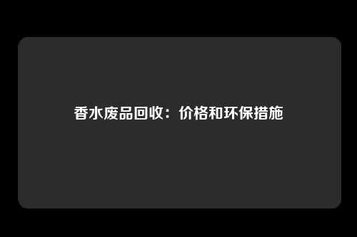 香水废品回收:价格和环保措施