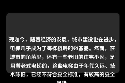 现如今，随着经济的发展，城市建设也在进步，电梯几乎成为了每栋楼房的必备品。然而，在城市的角落里，还有一些老旧的住宅小区，是用着老式电梯的，这些电梯由于年代久远、技术陈旧，已经不符合安全标准，有较高的安全风险。