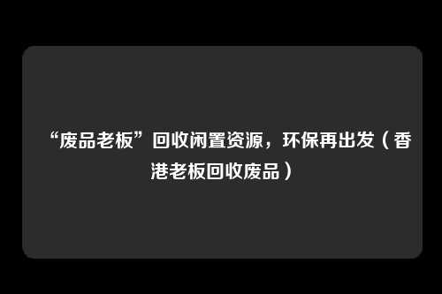 “废品老板”回收闲置资源，环保再出发（香港老板回收废品）